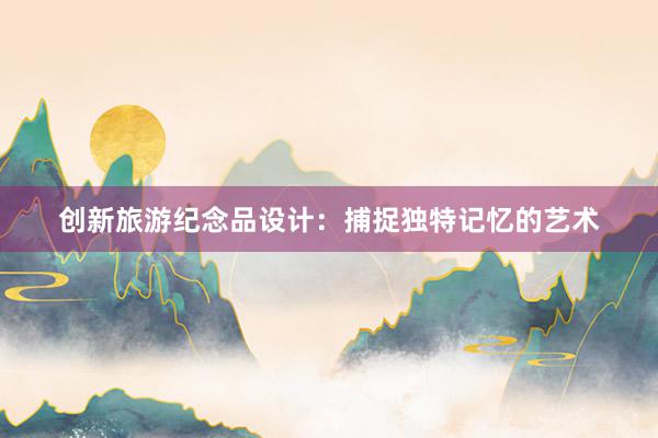 创新旅游纪念品设计：捕捉独特记忆的艺术